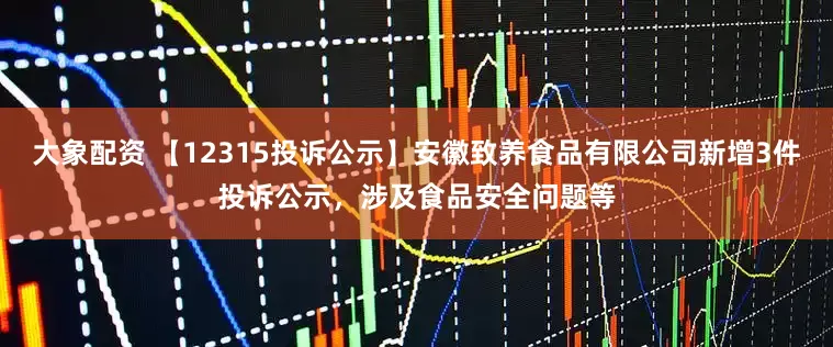 大象配资 【12315投诉公示】安徽致养食品有限公司新增3件投诉公示，涉及食品安全问题等