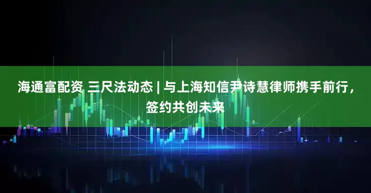 海通富配资 三尺法动态 | 与上海知信尹诗慧律师携手前行，签约共创未来