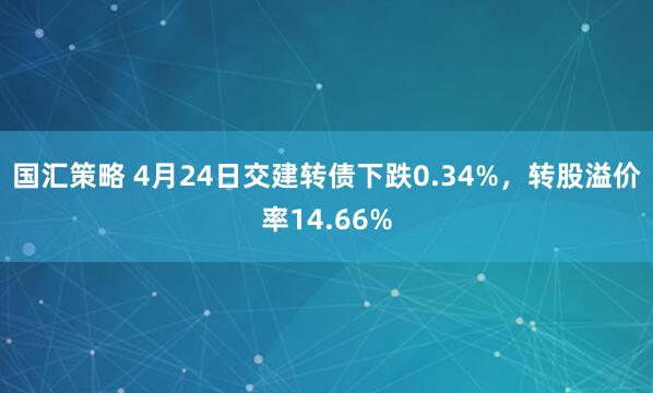 国汇策略 4月24日交建转债下跌0.34%，转股溢价率14.66%