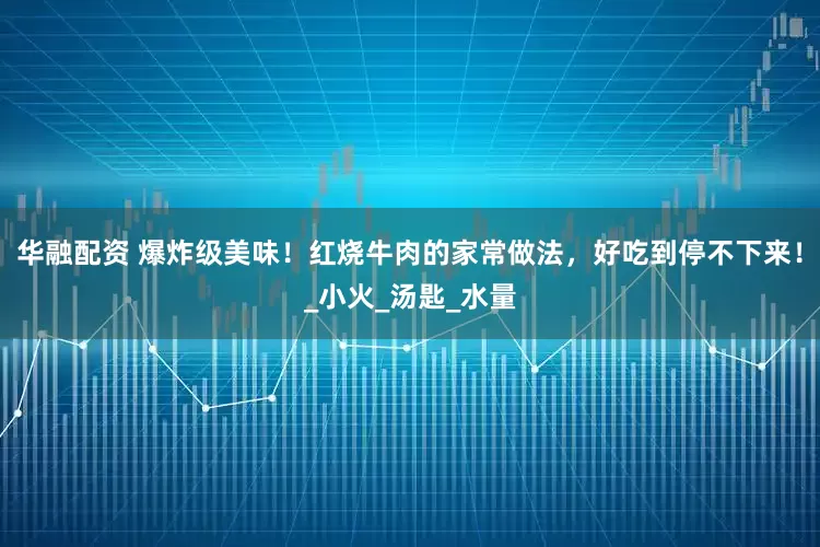 华融配资 爆炸级美味！红烧牛肉的家常做法，好吃到停不下来！_小火_汤匙_水量
