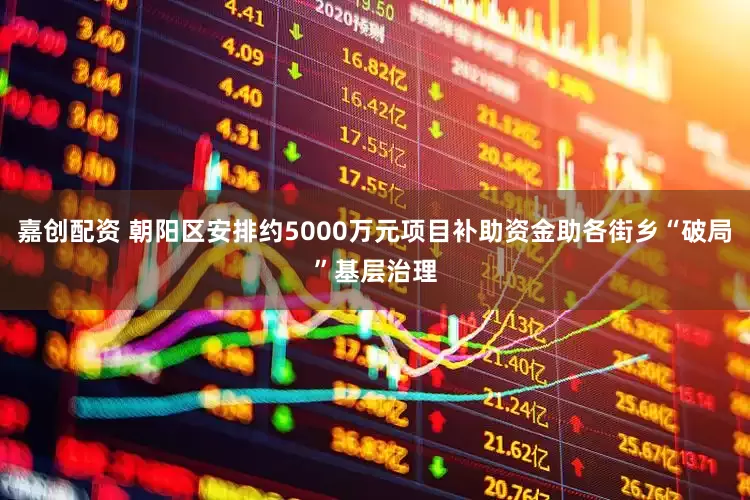 嘉创配资 朝阳区安排约5000万元项目补助资金助各街乡“破局”基层治理