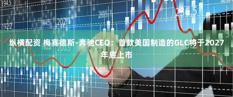 纵横配资 梅赛德斯-奔驰CEO：首款美国制造的GLC将于2027年底上市