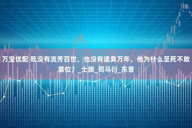 万宝优配 既没有流芳百世，也没有遗臭万年，他为什么至死不敢篡位？_士族_司马衍_东晋