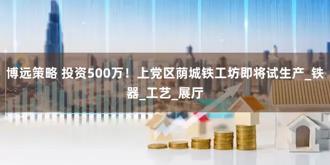 博远策略 投资500万！上党区荫城铁工坊即将试生产_铁器_工艺_展厅