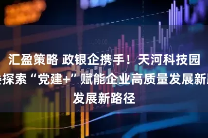 汇盈策略 政银企携手！天河科技园党委探索“党建+”赋能企业高质量发展新路径