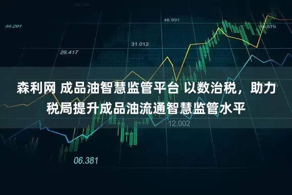 森利网 成品油智慧监管平台 以数治税，助力税局提升成品油流通智慧监管水平