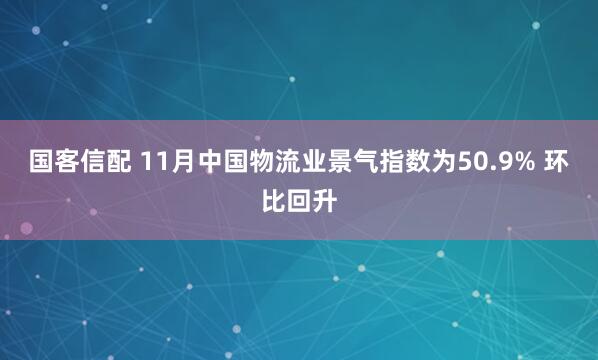 国客信配 11月中国物流业景气指数为50.9% 环比回升