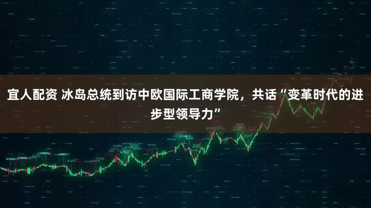 宜人配资 冰岛总统到访中欧国际工商学院，共话“变革时代的进步型领导力”